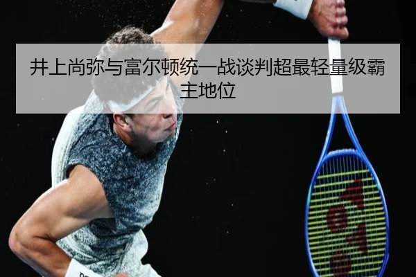 井上尚弥与富尔顿统一战谈判超最轻量级霸主地位